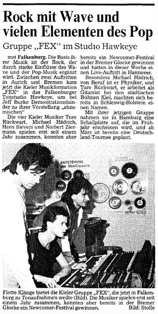 
La base de leur musique est le rock, complété par de fortes influences wave et pop. Entre deux concerts à Aurich et Brême, la formation musicale de Kiel 'FEX' est venue au studio Hawkeye à Falkenburg pour 'mixer' des maquettes pour leur performance avec Jeff Burke.

Les quatre musiciens de Kiel Turke Rückwart [sic], Michael Hädrich, Hans Sievers et Norbert Ziermann ne jouent ensemble que depuis un an, mais ont déjà remporté un festival de nouveaux talents à la Brember Glocke et ont donné un concert à Hanovre cette semaine.

Michal Hädrich, physicien de profession, et Ture Rückwart, qui travaille comme guitariste au théâtre municipal de Kiel, se sont déjà fait un nom dans le Schleswig-Holstein.

Ils ont enregistré un disque avec leur groupe actuel à Hambourg, qui sortira au printemps, et une tournée en Allemagne est déjà prévue pour mars.
